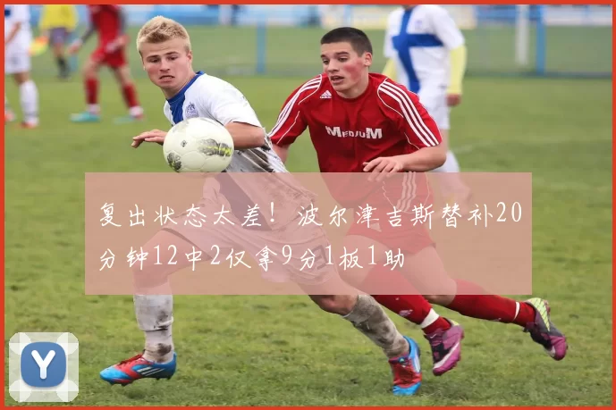 复出状态太差！波尔津吉斯替补20分钟12中2仅拿9分1板1助