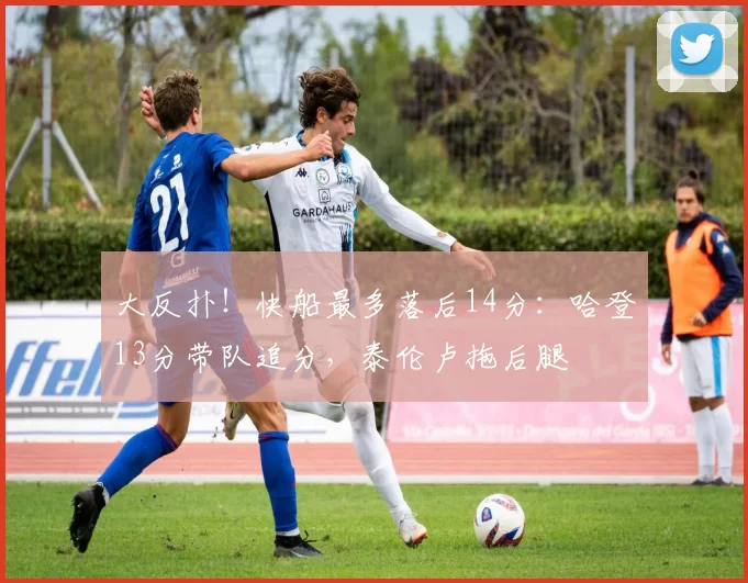 大反扑！快船最多落后14分：哈登13分带队追分，泰伦卢拖后腿