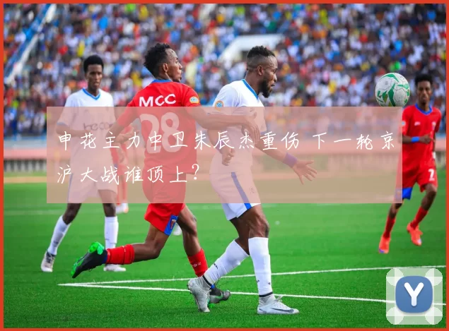 申花主力中卫朱辰杰重伤 下一轮京沪大战谁顶上？