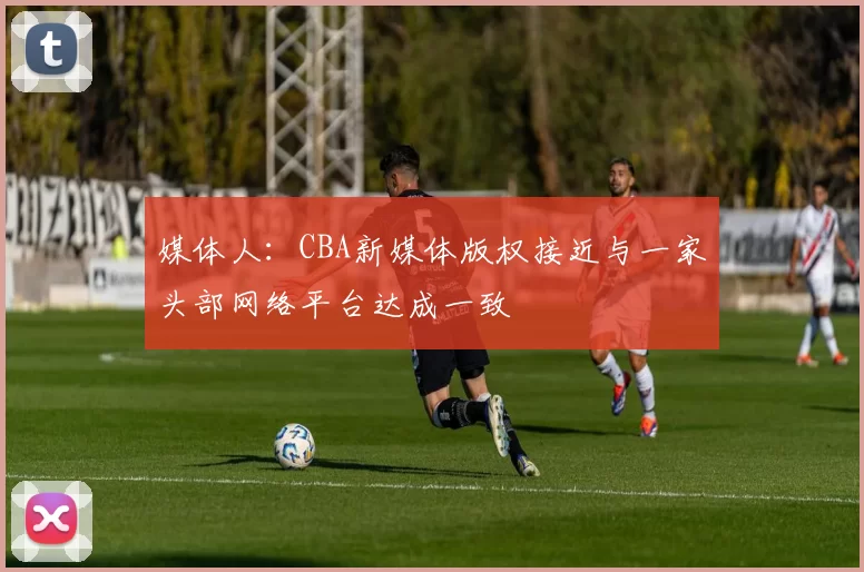媒体人：CBA新媒体版权接近与一家头部网络平台达成一致