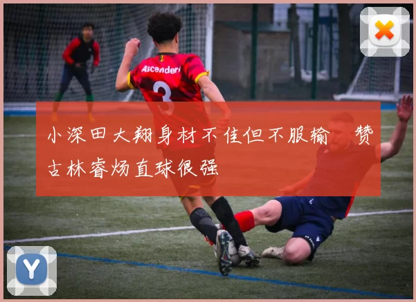 小深田大翔身材不佳但不服输　赞古林睿炀直球很强