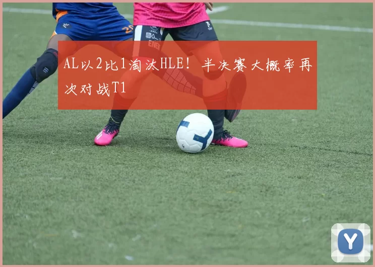 AL以2比1淘汰HLE！半决赛大概率再次对战T1