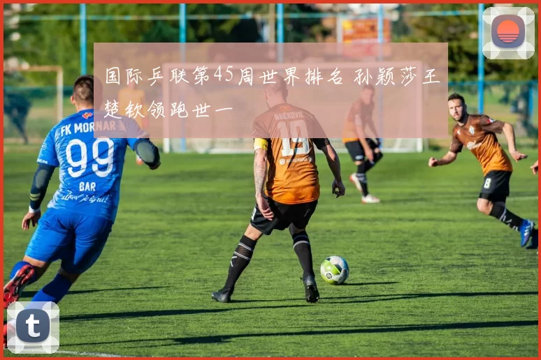 国际乒联第45周世界排名 孙颖莎王楚钦领跑世一