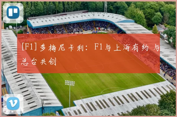 [F1]多梅尼卡利：F1与上海有约 与总台共创