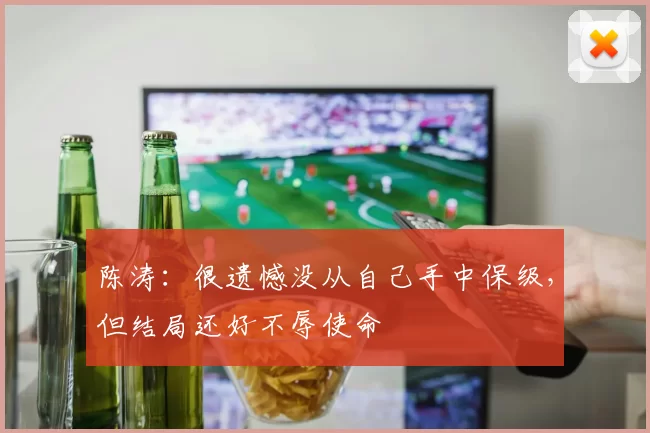 陈涛：很遗憾没从自己手中保级，但结局还好不辱使命