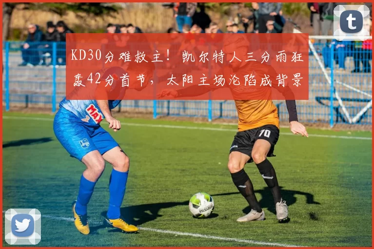 KD30分难救主！凯尔特人三分雨狂轰42分首节，太阳主场沦陷成背景板！