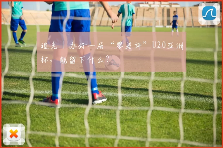 追光｜办好一届“零差评”U20亚洲杯，能留下什么？
