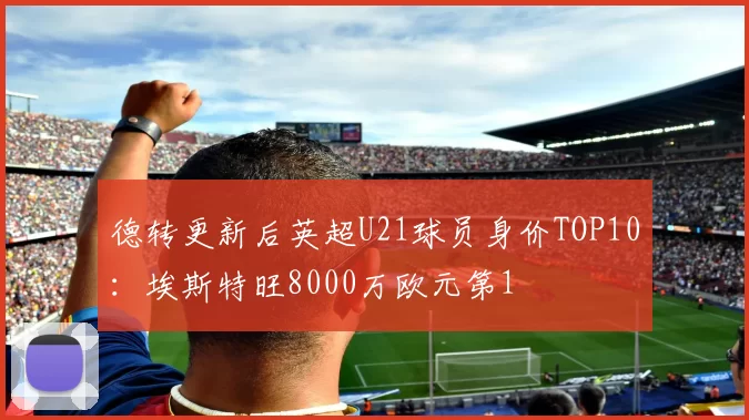 德转更新后英超U21球员身价TOP10：埃斯特旺8000万欧元第1
