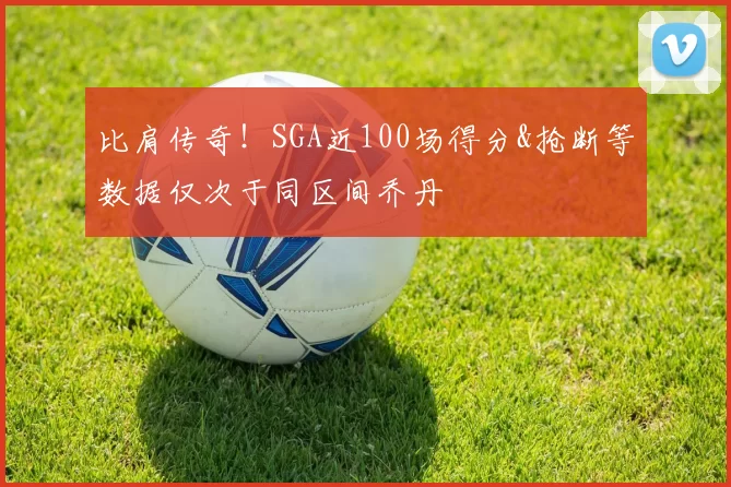 比肩传奇！SGA近100场得分&抢断等数据仅次于同区间乔丹
