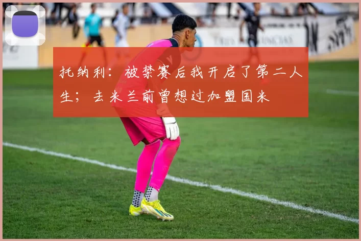 托纳利：被禁赛后我开启了第二人生；去米兰前曾想过加盟国米