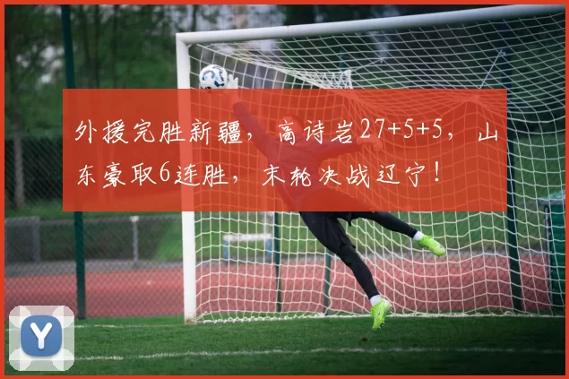 外援完胜新疆，高诗岩27+5+5，山东豪取6连胜，末轮决战辽宁！