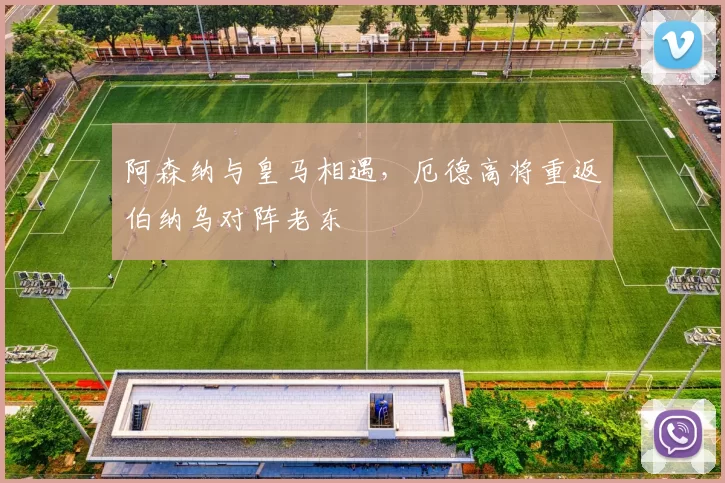 阿森纳与皇马相遇，厄德高将重返伯纳乌对阵老东