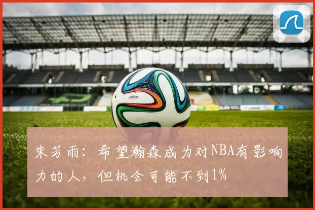 朱芳雨：希望瀚森成为对NBA有影响力的人，但机会可能不到1%