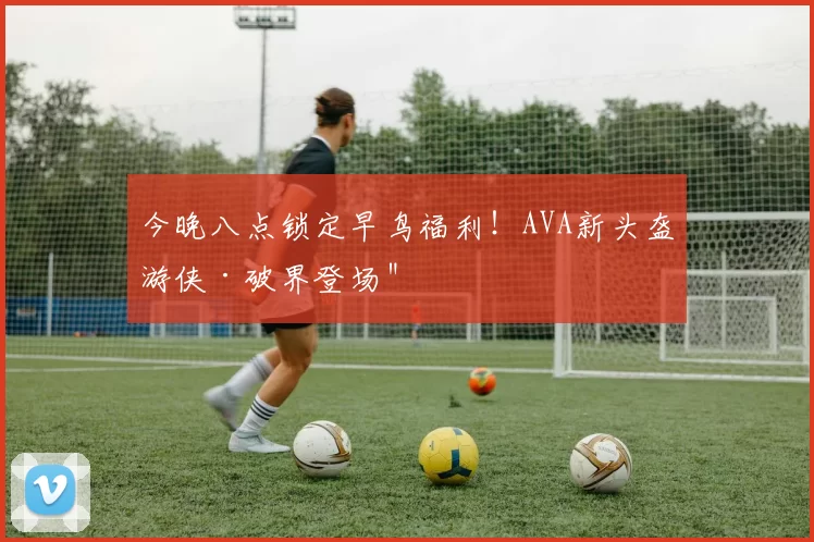 今晚八点锁定早鸟福利！AVA新头盔游侠·破界登场＂