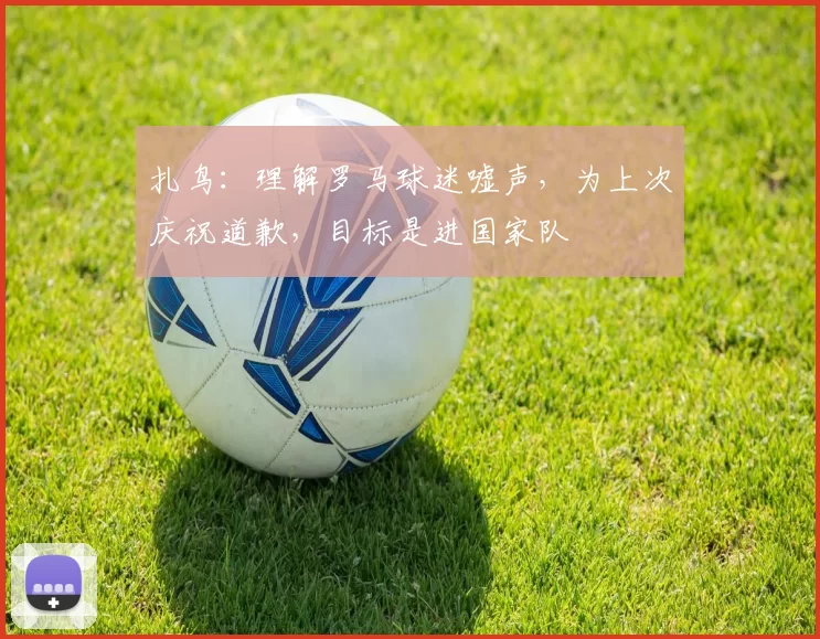 扎鸟：理解罗马球迷嘘声，为上次庆祝道歉，目标是进国家队