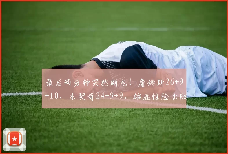 最后两分钟突然断电！詹姆斯26+9+10，东契奇24+9+9，雄鹿惊险击败湖人