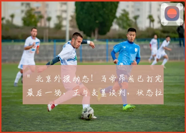 ＂北京外援动态！马帝昂或已打完最后一场，正与麦基谈判，状态拉满