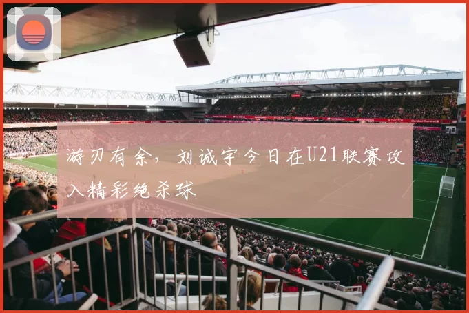 游刃有余，刘诚宇今日在U21联赛攻入精彩绝杀球