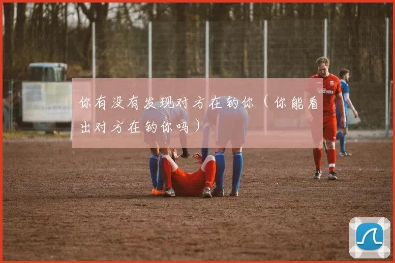 你有没有发现对方在钓你（你能看出对方在钓你吗）