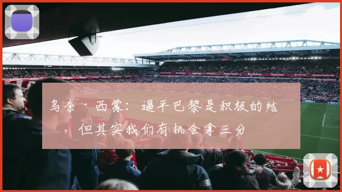 乌奈·西蒙：逼平巴黎是积极的结果，但其实我们有机会拿三分