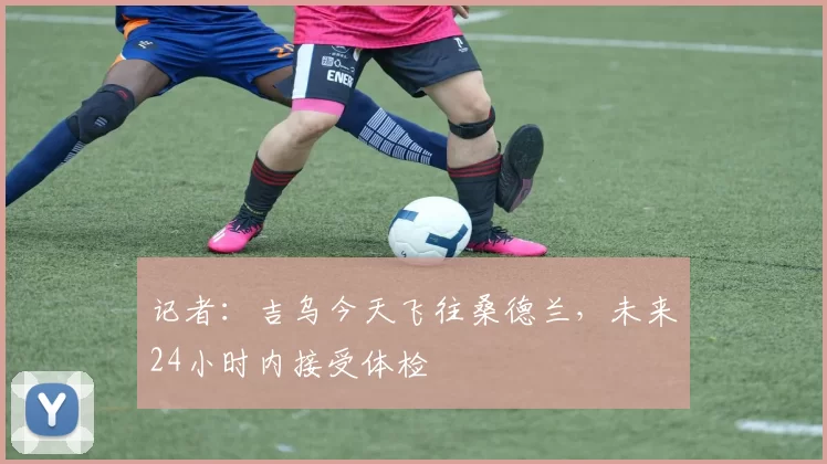 记者：吉乌今天飞往桑德兰，未来24小时内接受体检