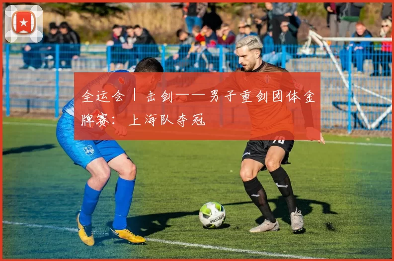 全运会｜击剑——男子重剑团体金牌赛：上海队夺冠