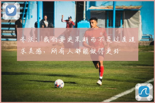 齐沃：我们要更果断而不是过度追求美感，所有人都能做得更好