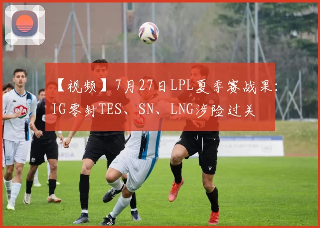 【视频】7月27日LPL夏季赛战果：IG零封TES、SN、LNG涉险过关