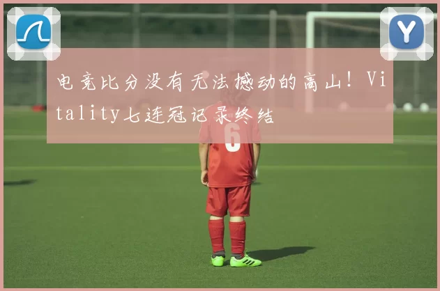 电竞比分没有无法撼动的高山！Vitality七连冠记录终结