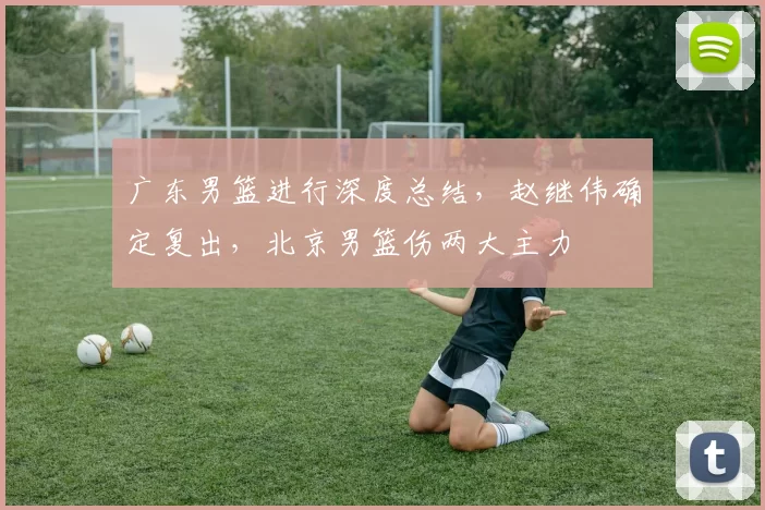 广东男篮进行深度总结，赵继伟确定复出，北京男篮伤两大主力
