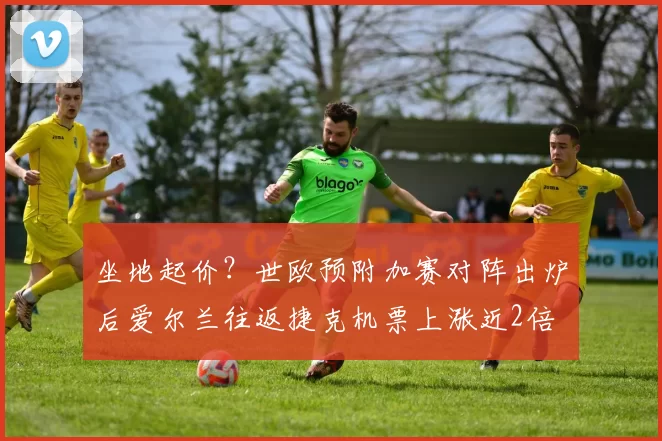 坐地起价？世欧预附加赛对阵出炉后爱尔兰往返捷克机票上涨近2倍