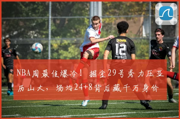 NBA周最佳爆冷！掘金29号秀力压亚历山大，场均24+8背后藏千万身价悬念