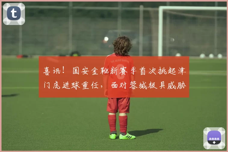 喜讯！国安金靴新赛季首次挑起津门虎进球重任，面对蓉城极具威胁