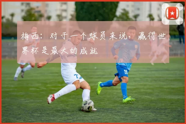 梅西：对于一个球员来说，赢得世界杯是最大的成就