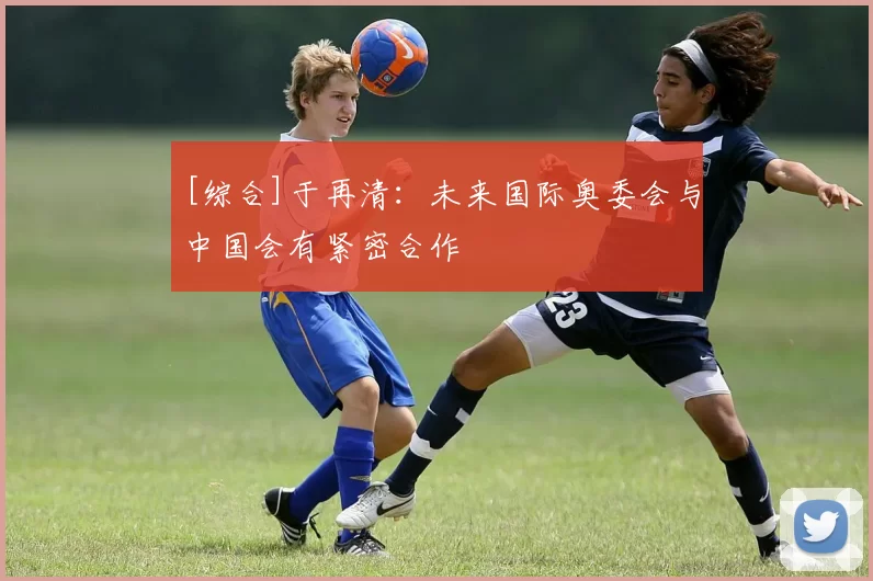 [综合]于再清：未来国际奥委会与中国会有紧密合作