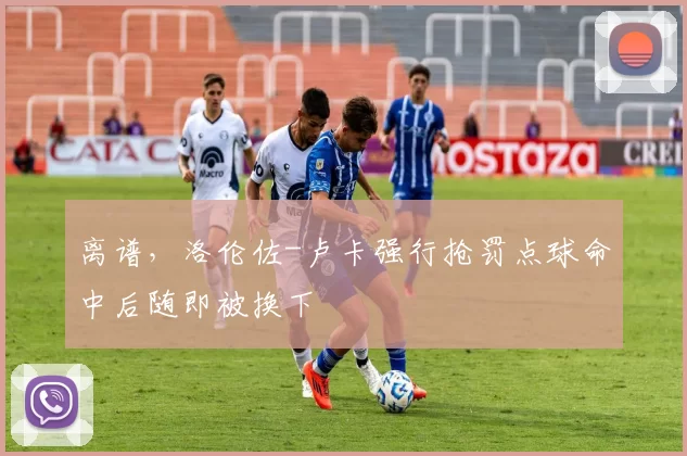 离谱，洛伦佐-卢卡强行抢罚点球命中后随即被换下