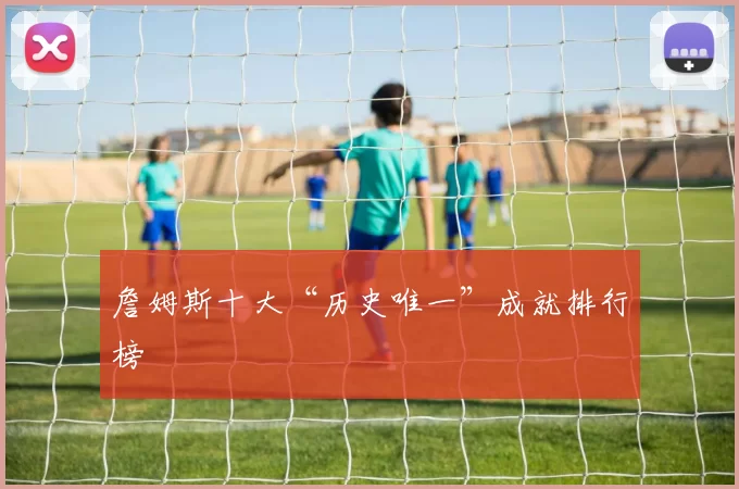 詹姆斯十大“历史唯一”成就排行榜