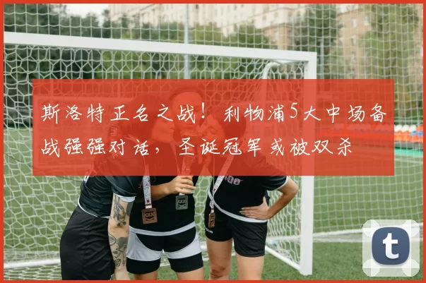 斯洛特正名之战！利物浦5大中场备战强强对话，圣诞冠军或被双杀