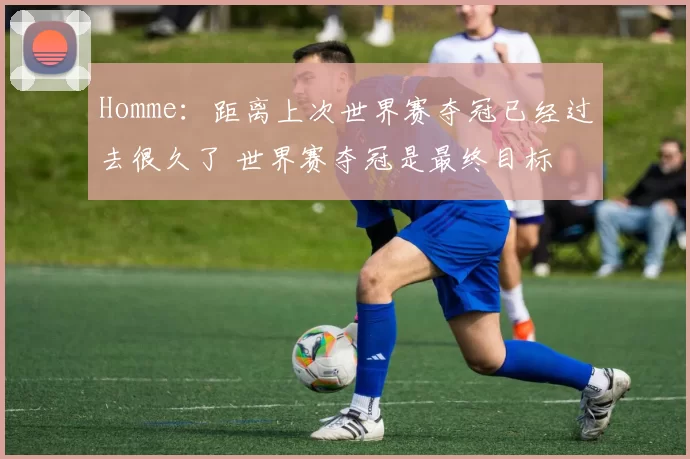 Homme：距离上次世界赛夺冠已经过去很久了 世界赛夺冠是最终目标