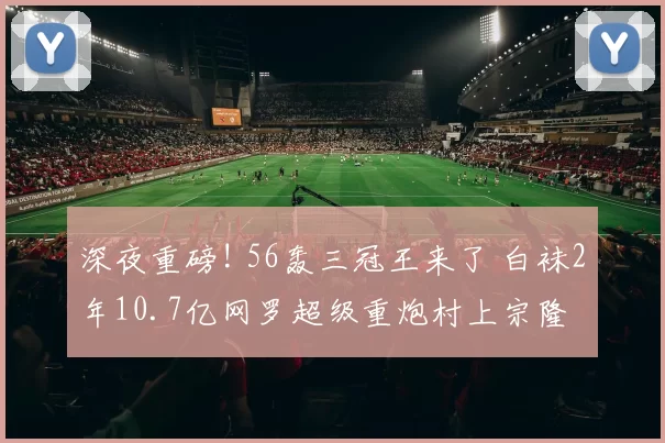 深夜重磅! 56轰三冠王来了 白袜2年10.7亿网罗超级重炮村上宗隆