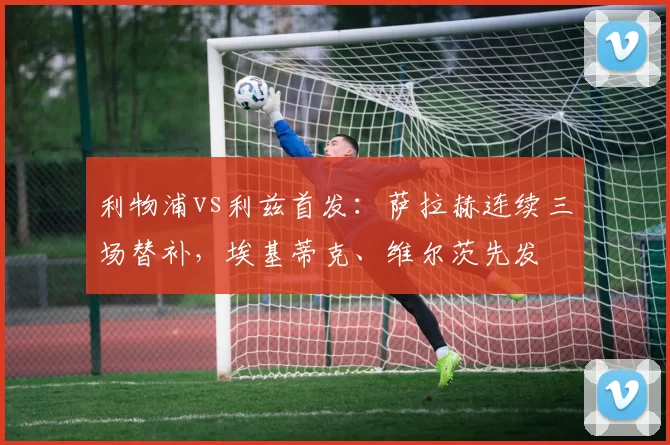 利物浦vs利兹首发：萨拉赫连续三场替补，埃基蒂克、维尔茨先发