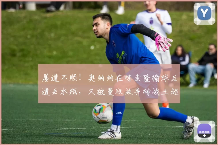 屡遭不顺！奥纳纳在喀麦隆输球后遭丢水瓶，又被曼联放弃转战土超