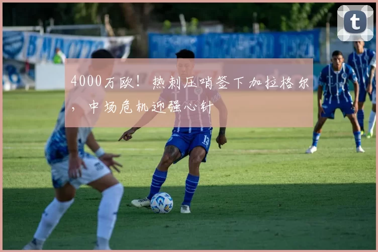 4000万欧！热刺压哨签下加拉格尔，中场危机迎强心针
