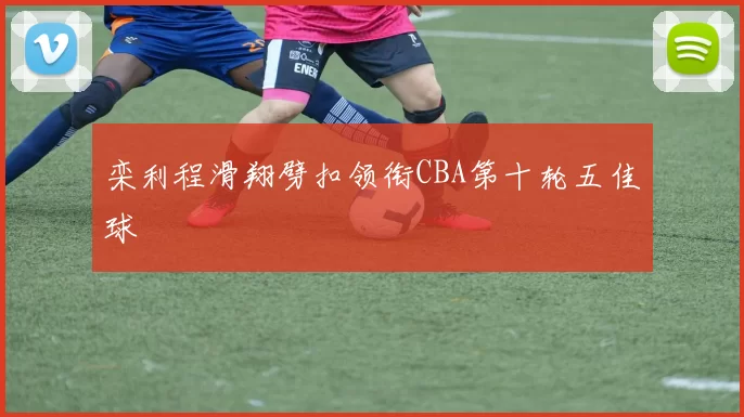 栾利程滑翔劈扣领衔CBA第十轮五佳球