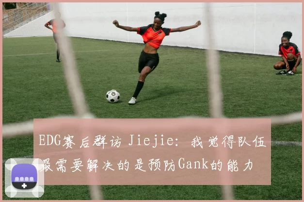 EDG赛后群访 Jiejie：我觉得队伍最需要解决的是预防Gank的能力